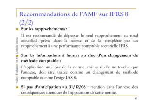 Recommandations de l’AMF sur IFRS 8
(2/2)
Sur les rapprochements :
Il est recommandé de dépasser le seul rapprochement au total
consolidé prévu dans la norme et de le compléter par un
rapprochement à une performance comptable sectorielle IFRS.

Sur les informations à fournir au titre d’un changement de
méthode comptable :
L’application anticipée de la norme, même si elle ne touche que
l’annexe, doit être traitée comme un changement de méthode
comptable comme l’exige IAS 8.

Si pas d’anticipation au 31/12/08 : mention dans l’annexe des
conséquences attendues de l’application de cette norme.
                                                             17
 