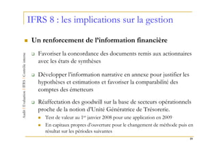 IFRS 8 : les implications sur la gestion
 Un renforcement de l’information financière
   Favoriser la concordance des documents remis aux actionnaires
   avec les états de synthèses

   Développer l’information narrative en annexe pour justifier les
   hypothèses et estimations et favoriser la comparabilité des
   comptes des émetteurs
   Réaffectation des goodwill sur la base de secteurs opérationnels
   proche de la notion d’Unité Génératrice de Trésorerie.
      Test de valeur au 1er janvier 2008 pour une application en 2009
      En capitaux propres d’ouverture pour le changement de méthode puis en
      résultat sur les périodes suivantes
                                                                         19
 
