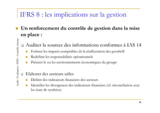 IFRS 8 : les implications sur la gestion
Un renforcement du contrôle de gestion dans la mise
en place :
  Auditer la sources des informations conformes à IAS 14
     Estimer les impacts comptables de la réaffectation des goodwill
     Redéfinir les responsabilités opérationnels
     Préciser le ou les environnements économiques du groupe


  Elaborer des secteurs utiles
     Définir des indicateurs financiers des secteurs
     Identifier les divergences des indicateurs financiers (cf. réconciliation avec
     les états de synthèse)


                                                                                  20
 
