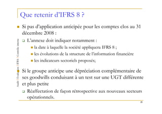 Que retenir d’IFRS 8 ?
Si pas d’application anticipée pour les comptes clos au 31
décembre 2008 :
  L’annexe doit indiquer notamment :
     la date à laquelle la société appliquera IFRS 8 ;
     les évolutions de la structure de l’information financière
     les indicateurs sectoriels proposés;

Si le groupe anticipe une dépréciation complémentaire de
ses goodwills conduisant à un test sur une UGT différente
et plus petite
  Réaffectation de façon rétrospective aux nouveaux secteurs
  opérationnels.
                                                                  21
 