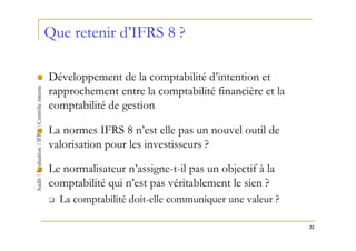 Que retenir d’IFRS 8 ?

Développement de la comptabilité d’intention et
rapprochement entre la comptabilité financière et la
comptabilité de gestion

La normes IFRS 8 n’est elle pas un nouvel outil de
valorisation pour les investisseurs ?

Le normalisateur n’assigne-t-il pas un objectif à la
comptabilité qui n’est pas véritablement le sien ?
  La comptabilité doit-elle communiquer une valeur ?

                                                       22
 
