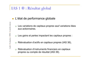IAS 1 ® : Résultat global

  L’état de performance globale

    Les variations de capitaux propres sauf variations liées
    aux actionnaires.

    Les gains et pertes impactant les capitaux propres :

    Réévaluation d’actifs en capitaux propres (IAS 36),

    Réévaluation d’instruments financiers en capitaux
    propres ou compte de résultat (IAS 39).
 