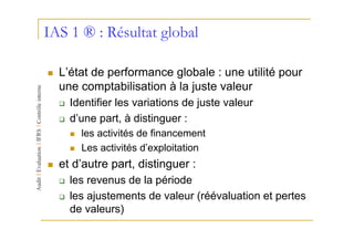 IAS 1 ® : Résultat global

  L’état de performance globale : une utilité pour
  une comptabilisation à la juste valeur
    Identifier les variations de juste valeur
    d’une part, à distinguer :
      les activités de financement
      Les activités d’exploitation
  et d’autre part, distinguer :
    les revenus de la période
    les ajustements de valeur (réévaluation et pertes
    de valeurs)
 