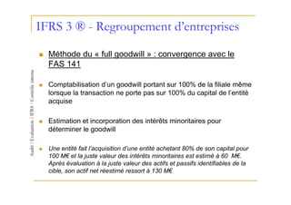 IFRS 3 ® - Regroupement d’entreprises

  Méthode du « full goodwill » : convergence avec le
  FAS 141

  Comptabilisation d’un goodwill portant sur 100% de la filiale même
  lorsque la transaction ne porte pas sur 100% du capital de l’entité
  acquise

  Estimation et incorporation des intérêts minoritaires pour
  déterminer le goodwill

  Une entité fait l’acquisition d’une entité achetant 80% de son capital pour
  100 M€ et la juste valeur des intérêts minoritaires est estimé à 60 M€.
  Après évaluation à la juste valeur des actifs et passifs identifiables de la
  cible, son actif net réestimé ressort à 130 M€
 