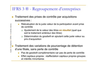 IFRS 3 ® - Regroupement d’entreprises
 Traitement des prises de contrôle par acquisitions
 successives :
      Réévaluation de la juste valeur de la participation avant prise
      de contrôle
        Ajustement de la valeur des titres en résultat (quel que
        soit le traitement antérieur des titres)
        Détermination du goodwill en ajoutant cette juste valeur au
        prix d’acquisition

 Traitement des variations de pourcentage de détention
 d’une filiale, sans perte de contrôle
      Pas de goodwill complémentaire car pas de perte de contrôle
      Effet capitaux propres : réaffectation capitaux propres groupes
      et intérêts minoritaires
 