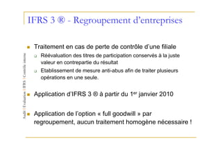 IFRS 3 ® - Regroupement d’entreprises

 Traitement en cas de perte de contrôle d’une filiale
   Réévaluation des titres de participation conservés à la juste
   valeur en contrepartie du résultat
   Etablissement de mesure anti-abus afin de traiter plusieurs
   opérations en une seule.


 Application d’IFRS 3 ® à partir du 1er janvier 2010


 Application de l’option « full goodwill » par
 regroupement, aucun traitement homogène nécessaire !
 