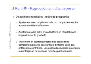 IFRS 3 ® - Regroupement d’entreprises
  Dispositions transitoires : méthode prospective

    Ajustement des compléments de prix : impact en résultat
    au-delà du délai d’affectation

    Ajustements des actifs d’impôt différé en résultat (sans
    imputation sur le goodwill)

    Traitement en capitaux propres des acquisitions
    complémentaires de pourcentage d’intérêts dans des
    entités déjà contrôlées. Les écarts d’acquisition antérieurs
    restent figés et ne sont pas modifiés par l’opération
 