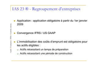IAS 23 ® - Regroupement d’entreprises

  Application : application obligatoire à partir du 1er janvier
  2009


  Convergence IFRS / US GAAP


  L’immobilisation des coûts d’emprunt est obligatoire pour
  les actifs éligibles :
    Actifs nécessitant un temps de préparation
    Actifs nécessitant une période de construction
 