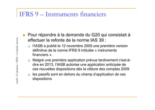 IFRS 9 – Instruments financiers

   Pour répondre à la demande du G20 qui consistait à
   effectuer la refonte de la norme IAS 39 :
     l’IASB a publié le 12 novembre 2009 une première version
     définitive de la norme IFRS 9 intitulée « instruments
     financiers ».
     Malgré une première application prévue tardivement c'est-à-
     dire en 2013, l’IASB autorise une application anticipée de
     ces nouvelles dispositions dès la clôture des comptes 2009
     les passifs sont en dehors du champ d’application de ces
     dispositions
 