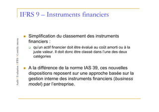 IFRS 9 – Instruments financiers

   Simplification du classement des instruments
   financiers :
     qu’un actif financier doit être évalué au coût amorti ou à la
     juste valeur. Il doit donc être classé dans l’une des deux
     catégories


   A la différence de la norme IAS 39, ces nouvelles
   dispositions reposent sur une approche basée sur la
   gestion interne des instruments financiers (business
   model) par l’entreprise.
 