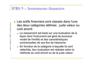 IFRS 9 – Instruments financiers


   Les actifs financiers sont classés dans l'une
   des deux catégories définies : juste valeur ou
   coût amorti
     Le classement est basé sur une évaluation de la
     façon dont l'instrument est géré (le business
     model de l'entité) et des caractéristiques
     contractuelles de ses flux de trésorerie.
     En fonction de la catégorie à laquelle ils sont
     rattachés, leur évaluation est réalisée selon la
     méthode du coût amorti ou de la juste valeur.
 