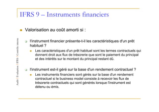 IFRS 9 – Instruments financiers

 Valorisation au coût amorti si :

   l'instrument financier présente-t-il les caractéristiques d'un prêt
   habituel ?
      Les caractéristiques d'un prêt habituel sont les termes contractuels qui
      donnent droit aux flux de trésorerie que sont le paiement du principal
      et des intérêts sur le montant du principal restant dû.


   l'instrument est-il géré sur la base d'un rendement contractuel ?
      Les instruments financiers sont gérés sur la base d'un rendement
      contractuel si le business model consiste à recevoir les flux de
      trésorerie contractuels qui sont générés lorsque l'instrument est
      détenu ou émis.
 