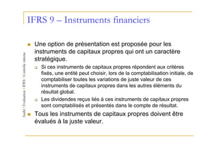 IFRS 9 – Instruments financiers

 Une option de présentation est proposée pour les
 instruments de capitaux propres qui ont un caractère
 stratégique.
   Si ces instruments de capitaux propres répondent aux critères
   fixés, une entité peut choisir, lors de la comptabilisation initiale, de
   comptabiliser toutes les variations de juste valeur de ces
   instruments de capitaux propres dans les autres éléments du
   résultat global.
   Les dividendes reçus liés à ces instruments de capitaux propres
   sont comptabilisés et présentés dans le compte de résultat.
 Tous les instruments de capitaux propres doivent être
 évalués à la juste valeur.
 