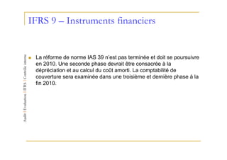 IFRS 9 – Instruments financiers


 La réforme de norme IAS 39 n’est pas terminée et doit se poursuivre
 en 2010. Une seconde phase devrait être consacrée à la
 dépréciation et au calcul du coût amorti. La comptabilité de
 couverture sera examinée dans une troisième et dernière phase à la
 fin 2010.
 