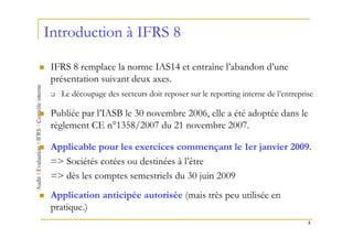 Introduction à IFRS 8

 IFRS 8 remplace la norme IAS14 et entraîne l’abandon d’une
 présentation suivant deux axes.
   Le découpage des secteurs doit reposer sur le reporting interne de l’entreprise

 Publiée par l’IASB le 30 novembre 2006, elle a été adoptée dans le
 règlement CE n°1358/2007 du 21 novembre 2007.

 Applicable pour les exercices commençant le 1er janvier 2009.
 => Sociétés cotées ou destinées à l’être
 => dès les comptes semestriels du 30 juin 2009
 Application anticipée autorisée (mais très peu utilisée en
 pratique.)
                                                                                5
 