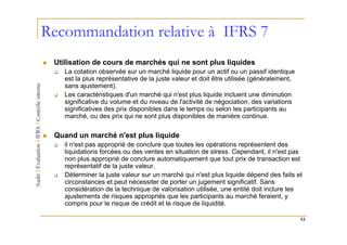 Recommandation relative à IFRS 7
 Utilisation de cours de marchés qui ne sont plus liquides
    La cotation observée sur un marché liquide pour un actif ou un passif identique
    est la plus représentative de la juste valeur et doit être utilisée (généralement,
    sans ajustement).
    Les caractéristiques d'un marché qui n'est plus liquide incluent une diminution
    significative du volume et du niveau de l'activité de négociation, des variations
    significatives des prix disponibles dans le temps ou selon les participants au
    marché, ou des prix qui ne sont plus disponibles de manière continue.

 Quand un marché n'est plus liquide
    il n'est pas approprié de conclure que toutes les opérations représentent des
    liquidations forcées ou des ventes en situation de stress. Cependant, il n'est pas
    non plus approprié de conclure automatiquement que tout prix de transaction est
    représentatif de la juste valeur.
    Déterminer la juste valeur sur un marché qui n'est plus liquide dépend des faits et
    circonstances et peut nécessiter de porter un jugement significatif. Sans
    considération de la technique de valorisation utilisée, une entité doit inclure les
    ajustements de risques appropriés que les participants au marché feraient, y
    compris pour le risque de crédit et le risque de liquidité.

                                                                                         53
 