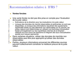 Recommandation relative à IFRS 7
  Ventes forcées

  Une vente forcée ne doit pas être prise en compte pour l'évaluation
  de la juste valeur.
    Estimations de la direction pour les évaluations à la juste valeur
    Lorsque des données de marché observables et pertinentes ne sont pas
    disponibles, ou lorsque des informations requièrent des ajustements
    significatifs basés sur des éléments non observables sur le marché, les
    justes valeurs sont déterminées en utilisant une technique d'évaluation
    basée principalement sur les hypothèses internes de la direction
    relatives aux flux futurs de trésorerie et intégrant des taux d'actualisation
    ajustés aux risques appropriés.
  Dans certaines situations, utiliser des données de marchés non
  observables peut être plus approprié qu'utiliser des données
  observables.
  Parfois, plusieurs informations provenant de différentes sources
  peuvent collectivement constituer la meilleure preuve de la juste
  valeur.

                                                                                54
 