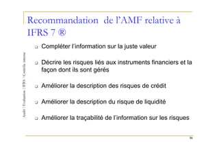 Recommandation de l’AMF relative à
IFRS 7 ®
   Compléter l’information sur la juste valeur

   Décrire les risques liés aux instruments financiers et la
   façon dont ils sont gérés

   Améliorer la description des risques de crédit

   Améliorer la description du risque de liquidité

   Améliorer la traçabilité de l’information sur les risques


                                                               56
 
