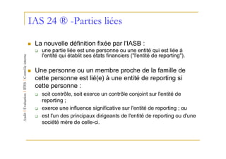 IAS 24 ® -Parties liées

 La nouvelle définition fixée par l'IASB :
   une partie liée est une personne ou une entité qui est liée à
   l'entité qui établit ses états financiers ("l'entité de reporting").

 Une personne ou un membre proche de la famille de
 cette personne est lié(e) à une entité de reporting si
 cette personne :
   soit contrôle, soit exerce un contrôle conjoint sur l'entité de
   reporting ;
   exerce une influence significative sur l'entité de reporting ; ou
   est l'un des principaux dirigeants de l'entité de reporting ou d'une
   société mère de celle-ci.
 