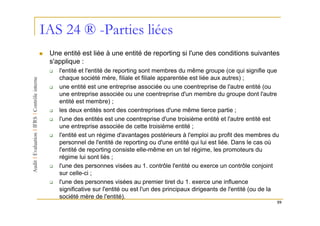 IAS 24 ® -Parties liées
 Une entité est liée à une entité de reporting si l'une des conditions suivantes
 s'applique :
    l'entité et l'entité de reporting sont membres du même groupe (ce qui signifie que
    chaque société mère, filiale et filiale apparentée est liée aux autres) ;
    une entité est une entreprise associée ou une coentreprise de l'autre entité (ou
    une entreprise associée ou une coentreprise d'un membre du groupe dont l'autre
    entité est membre) ;
    les deux entités sont des coentreprises d'une même tierce partie ;
    l'une des entités est une coentreprise d'une troisième entité et l'autre entité est
    une entreprise associée de cette troisième entité ;
    l'entité est un régime d'avantages postérieurs à l'emploi au profit des membres du
    personnel de l'entité de reporting ou d'une entité qui lui est liée. Dans le cas où
    l'entité de reporting consiste elle-même en un tel régime, les promoteurs du
    régime lui sont liés ;
    l'une des personnes visées au 1. contrôle l'entité ou exerce un contrôle conjoint
    sur celle-ci ;
    l'une des personnes visées au premier tiret du 1. exerce une influence
    significative sur l'entité ou est l'un des principaux dirigeants de l'entité (ou de la
    société mère de l'entité).
                                                                                         59
 