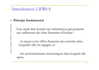 Introduction à IFRS 8

Principe fondamental

  Une entité doit fournir une information qui permette
  aux utilisateurs des états financiers d’évaluer :

   - la nature et les effets financiers des activités dans
   lesquelles elle est engagée, et

   - les environnements économiques dans lesquels elle
  opère.
                                                             6
 