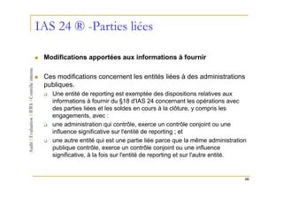 IAS 24 ® -Parties liées

 Modifications apportées aux informations à fournir

 Ces modifications concernent les entités liées à des administrations
 publiques.
   Une entité de reporting est exemptée des dispositions relatives aux
   informations à fournir du §18 d'IAS 24 concernant les opérations avec
   des parties liées et les soldes en cours à la clôture, y compris les
   engagements, avec :
   une administration qui contrôle, exerce un contrôle conjoint ou une
   influence significative sur l'entité de reporting ; et
   une autre entité qui est une partie liée parce que la même administration
   publique contrôle, exerce un contrôle conjoint ou une influence
   significative, à la fois sur l'entité de reporting et sur l'autre entité.


                                                                           60
 