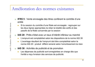 Amélioration des normes existantes

   IFRS 5 : Vente envisagée des titres conférant le contrôle d’une
   entité
      Si la cession du contrôle d’une filiale est envisagée : regrouper sur
      les deux lignes appropriées du bilan la totalité des actifs et des
      passifs de la filiale concernée par la cession

   IAS 20 : Prêts d’état avec un taux d’intérêt inférieur au marché
      L’emprunt est comptabilisé selon les dispositions de la norme IAS 39
      L’avantage résultant de l’emprunt doit être comptabilisé selon la
      norme IAS 20 : produit différé ramené selon l’amortissement du bien

   IAS 38 : Activités de publicité et de promotion
      Les dépenses de publicité sont enregistrées en charge dès que
      l'entité a reçu livraison des services de publicité.

                                                                              62
 