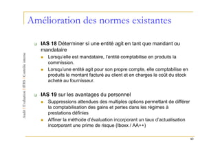 Amélioration des normes existantes

   IAS 18 Déterminer si une entité agit en tant que mandant ou
   mandataire
      Lorsqu’elle est mandataire, l’entité comptabilise en produits la
      commission.
      Lorsqu’une entité agit pour son propre compte, elle comptabilise en
      produits le montant facturé au client et en charges le coût du stock
      acheté au fournisseur.


   IAS 19 sur les avantages du personnel
      Suppressions attendues des multiples options permettant de différer
      la comptabilisation des gains et pertes dans les régimes à
      prestations définies
      Affiner la méthode d’évaluation incorporant un taux d’actualisation
      incorporant une prime de risque (Iboxx / AA++)

                                                                             63
 