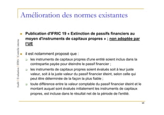 Amélioration des normes existantes

 Publication d'IFRIC 19 « Extinction de passifs financiers au
 moyen d'instruments de capitaux propres » ; non adoptée par
 l’UE

 il est notamment proposé que :
   les instruments de capitaux propres d'une entité soient inclus dans la
   contrepartie payée pour éteindre le passif financier ;
   les instruments de capitaux propres soient évalués soit à leur juste
   valeur, soit à la juste valeur du passif financier éteint, selon celle qui
   peut être déterminée de la façon la plus fiable ;
   toute différence entre la valeur comptable du passif financier éteint et le
   montant auquel sont évalués initialement les instruments de capitaux
   propres, est incluse dans le résultat net de la période de l'entité.

                                                                                 65
 