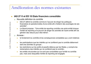 Amélioration des normes existantes
 IAS 27 ® et ED 10 Etats financiers consolidés
   Nouvelle définition du contrôle
      IAS 27 définit le contrôle comme le "pouvoir de diriger les politiques
      financières et opérationnelles d'une entité afin d'obtenir des avantages de ses
      activités".
      Le Board propose : "Une entité de reporting contrôle une autre entité lorsque
      l'entité de reporting a le pouvoir de diriger les activités de l'autre entité afin de
      générer des retours pour elle-même".
   Annexe :
      le fondement du contrôle et les conséquences comptables qui y sont relatives
      ;
      les participations que les intérêts qui ne confèrent pas le contrôle détiennent
      dans les activités du groupe ;
      les restrictions sur les actifs et passifs détenus par les filiales, y compris les
      réclamations des intérêts qui ne confèrent pas le contrôle ;
      les entités structurées qui ne sont pas consolidées que l'entité ne contrôle
      pas, mais avec lesquelles l'entité de reporting est engagée.

                                                                                          67
 