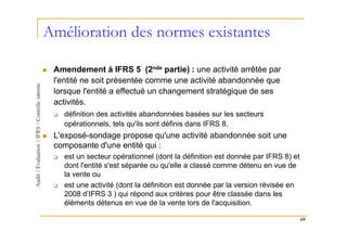 Amélioration des normes existantes

 Amendement à IFRS 5 (2nde partie) : une activité arrêtée par
 l'entité ne soit présentée comme une activité abandonnée que
 lorsque l'entité a effectué un changement stratégique de ses
 activités.
   définition des activités abandonnées basées sur les secteurs
   opérationnels, tels qu'ils sont définis dans IFRS 8,
 L'exposé-sondage propose qu'une activité abandonnée soit une
 composante d'une entité qui :
   est un secteur opérationnel (dont la définition est donnée par IFRS 8) et
   dont l'entité s'est séparée ou qu'elle a classé comme détenu en vue de
   la vente ou
   est une activité (dont la définition est donnée par la version révisée en
   2008 d’IFRS 3 ) qui répond aux critères pour être classée dans les
   éléments détenus en vue de la vente lors de l'acquisition.

                                                                               69
 
