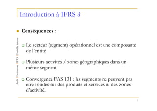 Introduction à IFRS 8

Conséquences :

  Le secteur (segment) opérationnel est une composante
  de l’entité

  Plusieurs activités / zones géographiques dans un
  même segment

  Convergence FAS 131 : les segments ne peuvent pas
  être fondés sur des produits et services ni des zones
  d’activité.
                                                          7
 