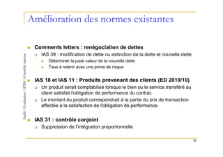 Amélioration des normes existantes

 Comments letters : renégociation de dettes
   IAS 39 : modification de dette ou extinction de la dette et nouvelle dette
      Déterminer la juste valeur de la nouvelle dette
      Taux à retenir avec une prime de risque


 IAS 18 et IAS 11 : Produits provenant des clients (ED 2010/10)
   Un produit serait comptabilisé lorsque le bien ou le service transféré au
   client satisfait l'obligation de performance du contrat.
   Le montant du produit correspondrait à la partie du prix de transaction
   affectée à la satisfaction de l'obligation de performance.


 IAS 31 : contrôle conjoint
   Suppression de l’intégration proportionnelle

                                                                                70
 