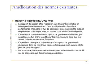 Amélioration des normes existantes

 Rapport de gestion (ED 2009 / 06)
   Le rapport de gestion offre l'occasion aux dirigeants de mettre en
   correspondance les résultats d'une entité (situation financière,
   performance financière et flux de trésorerie) avec les objectifs fixés, et
   de présenter la stratégie mise en oeuvre pour atteindre ces objectifs.
   L'information contenue dans le rapport de gestion se révèle être, par
   conséquent, d'un grand intérêt pour les investisseurs, ainsi que les
   autres utilisateurs des états financiers.
   Cependant, bien que la présentation d'un rapport de gestion soit
   obligatoire dans de nombreux pays, certains pays n'ont aucune règle
   pour ce type de rapport.
   De nombreux préparateurs et utilisateurs ont attiré l'attention de l'IASB
   sur ce point, afin qu'il élabore des prescriptions.



                                                                                71
 