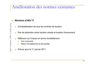 Amélioration des normes existantes

 Révision d’IAS 17

   Comptabilisation de tous les contrats de location

   Pas de distinction entre location simple et location financement

   Réflexion sur l’impact en terme d’endettement
      Voir covenants
      Ration d’endettement et de liquidité


   Prévue pour le 1er janvier 2011




                                                                      72
 