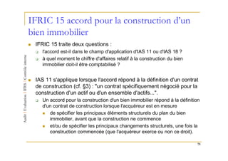 IFRIC 15 accord pour la construction d’un
bien immobilier
 IFRIC 15 traite deux questions :
    l'accord est-il dans le champ d'application d'IAS 11 ou d'IAS 18 ?
    à quel moment le chiffre d'affaires relatif à la construction du bien
    immobilier doit-il être comptabilisé ?


 IAS 11 s'applique lorsque l'accord répond à la définition d'un contrat
 de construction (cf. §3) : "un contrat spécifiquement négocié pour la
 construction d'un actif ou d'un ensemble d'actifs...".
    Un accord pour la construction d'un bien immobilier répond à la définition
    d'un contrat de construction lorsque l'acquéreur est en mesure
       de spécifier les principaux éléments structurels du plan du bien
       immobilier, avant que la construction ne commence
       et/ou de spécifier les principaux changements structurels, une fois la
       construction commencée (que l'acquéreur exerce ou non ce droit).

                                                                            75
 