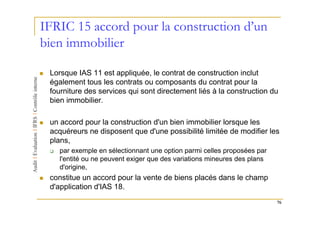 IFRIC 15 accord pour la construction d’un
bien immobilier

 Lorsque IAS 11 est appliquée, le contrat de construction inclut
 également tous les contrats ou composants du contrat pour la
 fourniture des services qui sont directement liés à la construction du
 bien immobilier.

 un accord pour la construction d'un bien immobilier lorsque les
 acquéreurs ne disposent que d'une possibilité limitée de modifier les
 plans,
    par exemple en sélectionnant une option parmi celles proposées par
    l'entité ou ne peuvent exiger que des variations mineures des plans
    d'origine,
 constitue un accord pour la vente de biens placés dans le champ
 d'application d'IAS 18.
                                                                          76
 