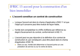 IFRIC 15 accord pour la construction d’un
bien immobilier
 L'accord constitue un contrat de construction

   Lorsque l'accord est dans le champ d'application d'IAS 11 et que
   l'objet qu'il concerne peut être évalué de façon fiable,

   l'entité doit comptabiliser le chiffre d'affaires par référence au
   degré d'avancement du contrat, conformément à IAS 11.

   L'accord peut ne pas répondre à la définition d'un contrat de
   construction et, par conséquent, peut être placé dans le champ
   d'application d'IAS 18.
      Dans ce cas, l'entité doit déterminer si l'accord porte sur une
      prestation de service ou sur la vente de biens.
                                                                        77
 