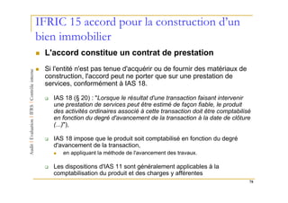 IFRIC 15 accord pour la construction d’un
bien immobilier
 L'accord constitue un contrat de prestation
 Si l'entité n'est pas tenue d'acquérir ou de fournir des matériaux de
 construction, l'accord peut ne porter que sur une prestation de
 services, conformément à IAS 18.

    IAS 18 (§ 20) : "Lorsque le résultat d'une transaction faisant intervenir
    une prestation de services peut être estimé de façon fiable, le produit
    des activités ordinaires associé à cette transaction doit être comptabilisé
    en fonction du degré d'avancement de la transaction à la date de clôture
    (...)"),

    IAS 18 impose que le produit soit comptabilisé en fonction du degré
    d'avancement de la transaction,
       en appliquant la méthode de l'avancement des travaux.

    Les dispositions d'IAS 11 sont généralement applicables à la
    comptabilisation du produit et des charges y afférentes
                                                                              78
 