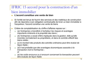 IFRIC 15 accord pour la construction d’un
bien immobilier
 L'accord constitue une vente de bien

 Si l'entité est tenue de fournir des services et des matériaux de construction
 afin de répondre à son obligation contractuelle de livrer un bien immobilier à
 l'acquéreur, l'accord constitue une vente de biens

 Critère de comptabilisation du chiffre d'affaires repose sur :
     (a) l'entreprise a transféré à l'acheteur les risques et avantages
     importants inhérents à la propriété des biens ;
     (b) l'entreprise a cessé d'être impliquée dans la gestion, telle qu'elle
     incombe normalement au propriétaire, et dans le contrôle effectif des
     biens cédés ;
     (c) le montant des produits des activités ordinaires peut être évalué de
     façon fiable ;
     (d) il est probable que des avantages économiques associés à la
     transaction iront à l'entreprise ;
     et
     (e) les coûts encourus ou à encourir concernant la transaction peuvent
     être évalués de façon fiable
                                                                                79
 
