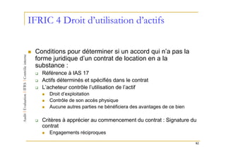 IFRIC 4 Droit d’utilisation d’actifs

 Conditions pour déterminer si un accord qui n’a pas la
 forme juridique d’un contrat de location en a la
 substance :
   Référence à IAS 17
   Actifs déterminés et spécifiés dans le contrat
   L’acheteur contrôle l’utilisation de l’actif
      Droit d’exploitation
      Contrôle de son accès physique
      Aucune autres parties ne bénéficiera des avantages de ce bien

   Critères à apprécier au commencement du contrat : Signature du
   contrat
      Engagements réciproques

                                                                      82
 