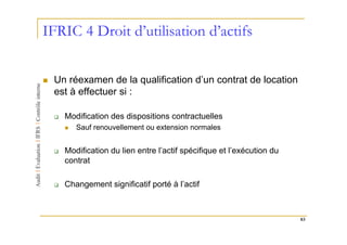 IFRIC 4 Droit d’utilisation d’actifs


 Un réexamen de la qualification d’un contrat de location
 est à effectuer si :

   Modification des dispositions contractuelles
      Sauf renouvellement ou extension normales


   Modification du lien entre l’actif spécifique et l’exécution du
   contrat

   Changement significatif porté à l’actif



                                                                     83
 