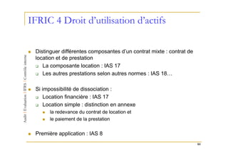 IFRIC 4 Droit d’utilisation d’actifs

 Distinguer différentes composantes d’un contrat mixte : contrat de
 location et de prestation
    La composante location : IAS 17
    Les autres prestations selon autres normes : IAS 18…

 Si impossibilité de dissociation :
     Location financière : IAS 17
     Location simple : distinction en annexe
       la redevance du contrat de location et
       le paiement de la prestation


 Première application : IAS 8
                                                                      84
 