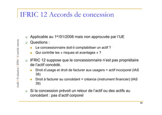 IFRIC 12 Accords de concession

   Applicable au 1er/01/2008 mais non approuvée par l’UE
   Questions :
      Le concessionnaire doit-il comptabiliser un actif ?
      Qui contrôle les « risques et avantages » ?

   IFRIC 12 suppose que le concessionnaire n’est pas propriétaire
   de l’actif concédé.
      Droit d’usage et droit de facturer aux usagers = actif incorporel (IAS
      38)
      Droit à facturer au concédant = créance (instrument financier) (IAS
      39)

   Si la concession prévoit un retour de l’actif ou des actifs au
   concédant : pas d’actif corporel
                                                                               89
 