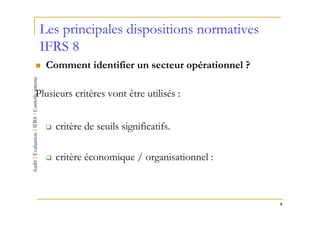 Les principales dispositions normatives
 IFRS 8
  Comment identifier un secteur opérationnel ?

Plusieurs critères vont être utilisés :


     critère de seuils significatifs.

     critère économique / organisationnel :



                                                 9
 