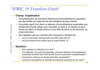 IFRIC 18 Transfert d’actif
 Champ d’application
   Comptabilisation de transferts d'éléments d'immobilisations corporelles
   par des entités qui reçoivent de tels transferts de leurs clients.
   Une entité reçoit d'un client un élément d'immobilisations corporelles que
   l'entité doit ensuite utiliser pour raccorder le client à un réseau ou pour
   fournir au client un accès continu à une offre de biens ou de services, ou
   encore les deux.
   Ne s’applique pas aux contrats dans lesquels le transfert est
      soit une subvention publique telle que défini dans IAS 20,
      soit une infrastructure utilisée dans le cadre d'IFRIC 12.


 Question :
      Est-il satisfait à la définition d’un actif ?
      Si la définition d’un actif est respectée, comment l’élément d’immobilisations
      corporelles transféré doit-il être évalué lors de sa première comptabilisation ?
      Comment le crédit qui en résulte doit-il être comptabilisé ?
      Comment comptabiliser un transfert de trésorerie provenant de son client ?
                                                                                     91
 