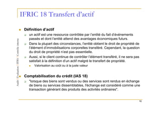 IFRIC 18 Transfert d’actif
 Définition d’actif
   un actif est une ressource contrôlée par l’entité du fait d’événements
   passés et dont l’entité attend des avantages économiques futurs.
   Dans la plupart des circonstances, l’entité obtient le droit de propriété de
   l’élément d’immobilisations corporelles transféré. Cependant, la question
   du droit de propriété n’est pas essentielle.
   Aussi, si le client continue de contrôler l’élément transféré, il ne sera pas
   satisfait à la définition d’un actif malgré le transfert de propriété.
       Valorisation au coût ou à la juste valeur


 Comptabilisation du crédit (IAS 18)
   "lorsque des biens sont vendus ou des services sont rendus en échange
   de biens ou services dissemblables, l'échange est considéré comme une
   transaction générant des produits des activités ordinaires".


                                                                               92
 