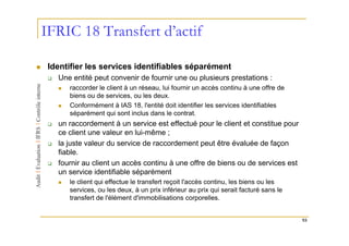 IFRIC 18 Transfert d’actif

 Identifier les services identifiables séparément
   Une entité peut convenir de fournir une ou plusieurs prestations :
      raccorder le client à un réseau, lui fournir un accès continu à une offre de
      biens ou de services, ou les deux.
      Conformément à IAS 18, l'entité doit identifier les services identifiables
      séparément qui sont inclus dans le contrat.
   un raccordement à un service est effectué pour le client et constitue pour
   ce client une valeur en lui-même ;
   la juste valeur du service de raccordement peut être évaluée de façon
   fiable.
   fournir au client un accès continu à une offre de biens ou de services est
   un service identifiable séparément
      le client qui effectue le transfert reçoit l'accès continu, les biens ou les
      services, ou les deux, à un prix inférieur au prix qui serait facturé sans le
      transfert de l'élément d'immobilisations corporelles.


                                                                                      93
 
