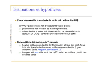 Estimations et hypothèses

 Valeur recouvrable = max [prix de vente net ; valeur d’utilité]

   si VNC > prix de vente net       calculer la valeur d’utilité
       prix de vente net = valeur de marché potentielle.
       valeur d’utilité = valeur actualisée des flux de trésorerie futurs
       (calculer un DCF) : conforme avec la définition d’un actif !


 Notion d'Unité Génératrice de Trésorerie
      Le plus petit groupe d’actifs dont l’utilisation génère des cash-flows
      futurs indépendants des autres actifs ou groupe d’actifs (Ligne
      aérienne, usine, magasin, concession…)
      Les goodwill sont affectés à des UGT : suivi des actifs et passifs des
      sociétés cibles
 