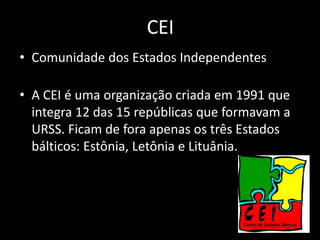 CEI
• Comunidade dos Estados Independentes

• A CEI é uma organização criada em 1991 que
  integra 12 das 15 repúblicas que formavam a
  URSS. Ficam de fora apenas os três Estados
  bálticos: Estônia, Letônia e Lituânia.
 